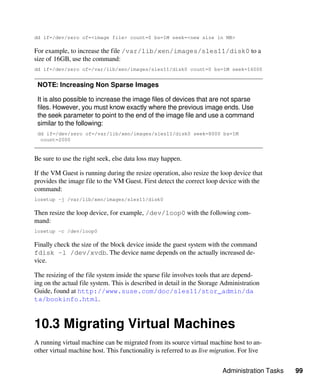 Administration Tasks 99
dd if=/dev/zero of=<image file> count=0 bs=1M seek=<new size in MB>
For example, to increase the file /var/lib/xen/images/sles11/disk0 to a
size of 16GB, use the command:
dd if=/dev/zero of=/var/lib/xen/images/sles11/disk0 count=0 bs=1M seek=16000
NOTE: Increasing Non Sparse Images
It is also possible to increase the image files of devices that are not sparse
files. However, you must know exactly where the previous image ends. Use
the seek parameter to point to the end of the image file and use a command
similar to the following:
dd if=/dev/zero of=/var/lib/xen/images/sles11/disk0 seek=8000 bs=1M
count=2000
Be sure to use the right seek, else data loss may happen.
If the VM Guest is running during the resize operation, also resize the loop device that
provides the image file to the VM Guest. First detect the correct loop device with the
command:
losetup -j /var/lib/xen/images/sles11/disk0
Then resize the loop device, for example, /dev/loop0 with the following com-
mand:
losetup -c /dev/loop0
Finally check the size of the block device inside the guest system with the command
fdisk -l /dev/xvdb. The device name depends on the actually increased de-
vice.
The resizing of the file system inside the sparse file involves tools that are depend-
ing on the actual file system. This is described in detail in the Storage Administration
Guide, found at http://www.suse.com/doc/sles11/stor_admin/da​
ta/bookinfo.html.
10.3 Migrating Virtual Machines
A running virtual machine can be migrated from its source virtual machine host to an-
other virtual machine host. This functionality is referred to as live migration. For live
 
