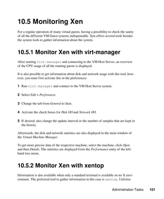 Administration Tasks 101
10.5 Monitoring Xen
For a regular operation of many virtual guests, having a possibility to check the sanity
of all the different VM Guest systems indispensable. Xen offers several tools besides
the system tools to gather information about the system.
10.5.1 Monitor Xen with virt-manager
After starting virt-manager and connecting to the VM Host Server, an overview
of the CPU usage of all the running guests is displayed.
It is also possible to get information about disk and network usage with this tool, how-
ever, you must first activate this in the preferences:
1 Run virt-manager and connect to the VM Host Server system.
2 Select Edit > Preferences.
3 Change the tab from General to Stats.
4 Activate the check boxes for Disk I/O and Network I/O.
5 If desired, also change the update interval or the number of samples that are kept in
the history.
Afterwards, the disk and network statistics are also displayed in the main window of
the Virtual Machine Manager.
To get more precise data of the respective machine, select the machine, click Open
and then Details. The statistics are displayed from the Performance entry of the left-
hand tree menu.
10.5.2 Monitor Xen with xentop
Information is also available when only a standard terminal is available on no X envi-
ronment. The preferred tool to gather information in this case is xentop. Unfortu-
 