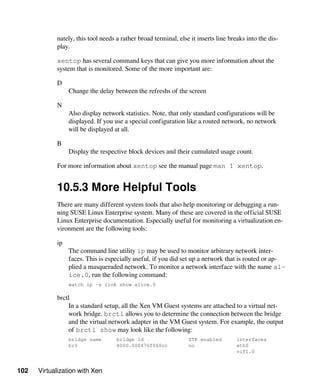 102 Virtualization with Xen
nately, this tool needs a rather broad terminal, else it inserts line breaks into the dis-
play.
xentop has several command keys that can give you more information about the
system that is monitored. Some of the more important are:
D
Change the delay between the refreshs of the screen
N
Also display network statistics. Note, that only standard configurations will be
displayed. If you use a special configuration like a routed network, no network
will be displayed at all.
B
Display the respective block devices and their cumulated usage count.
For more information about xentop see the manual page man 1 xentop.
10.5.3 More Helpful Tools
There are many different system tools that also help monitoring or debugging a run-
ning SUSE Linux Enterprise system. Many of these are covered in the official SUSE
Linux Enterprise documentation. Especially useful for monitoring a virtualization en-
vironment are the following tools:
ip
The command line utility ip may be used to monitor arbitrary network inter-
faces. This is especially useful, if you did set up a network that is routed or ap-
plied a masqueraded network. To monitor a network interface with the name al-
ice.0, run the following command:
watch ip -s link show alice.0
brctl
In a standard setup, all the Xen VM Guest systems are attached to a virtual net-
work bridge. brctl allows you to determine the connection between the bridge
and the virtual network adapter in the VM Guest system. For example, the output
of brctl show may look like the following:
bridge name bridge id STP enabled interfaces
br0 8000.000476f060cc no eth0
vif1.0
 