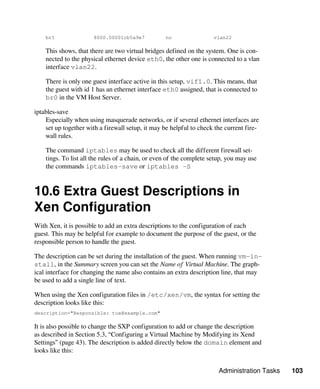 Administration Tasks 103
br1 8000.00001cb5a9e7 no vlan22
This shows, that there are two virtual bridges defined on the system. One is con-
nected to the physical ethernet device eth0, the other one is connected to a vlan
interface vlan22.
There is only one guest interface active in this setup, vif1.0. This means, that
the guest with id 1 has an ethernet interface eth0 assigned, that is connected to
br0 in the VM Host Server.
iptables-save
Especially when using masquerade networks, or if several ethernet interfaces are
set up together with a firewall setup, it may be helpful to check the current fire-
wall rules.
The command iptables may be used to check all the different firewall set-
tings. To list all the rules of a chain, or even of the complete setup, you may use
the commands iptables-save or iptables -S
10.6 Extra Guest Descriptions in
Xen Configuration
With Xen, it is possible to add an extra descriptions to the configuration of each
guest. This may be helpful for example to document the purpose of the guest, or the
responsible person to handle the guest.
The description can be set during the installation of the guest. When running vm-in-
stall, in the Summary screen you can set the Name of Virtual Machine. The graph-
ical interface for changing the name also contains an extra description line, that may
be used to add a single line of text.
When using the Xen configuration files in /etc/xen/vm, the syntax for setting the
description looks like this:
description="Responsible: tux@example.com"
It is also possible to change the SXP configuration to add or change the description
as described in Section 5.3, “Configuring a Virtual Machine by Modifying its Xend
Settings” (page 43). The description is added directly below the domain element and
looks like this:
 