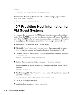 104 Virtualization with Xen
(domain
...
(description 'Responsible: tux@example.com')
...
To retrieve the description of a specific VM Guest, for example, a guest with the
name alice, run the command:
xm list -l alice | grep description
10.7 Providing Host Information for
VM Guest Systems
In a standard Xen environment, the VM Guest systems have only very limited infor-
mation about the VM Host Server system they are running on. If a guest should know
more about the VM Host Server it runs on, vhostmd can provide more information
to selected guests. To set up your system to run vhostmd, proceed as follows:
1 Install the package vhostmd on the VM Host Server.
2 Edit the file /etc/vhostmd/vhostmd.conf if you want to add or remove
metric sections from the configuration. However, the default works well.
3 Check the validity of the vhostmd.conf configuration file with the command:
cd /etc/vhostmd
xmllint --postvalid --noout vhostmd.conf
4 Start the vhostmd daemon with the command rcvhostmd start.
If vhostmd should be started automatically during start-up of the system, run the
command:
chkconfig vhostmd on
5 Attach the image file /dev/shm/vhostmd0 to the VM Guest system named al-
ice with the command:
xm block-attach alice tap:aio:/dev/shm/vhostmd0 xvdb r
6 Log on on the VM Guest system.
7 Install the client package vm-dump-metrics.
 