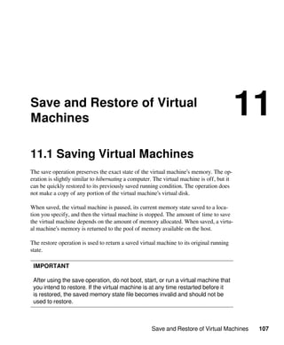 Save and Restore of Virtual Machines 107
Save and Restore of Virtual
Machines
11
11.1 Saving Virtual Machines
The save operation preserves the exact state of the virtual machine’s memory. The op-
eration is slightly similar to hibernating a computer. The virtual machine is off, but it
can be quickly restored to its previously saved running condition. The operation does
not make a copy of any portion of the virtual machine’s virtual disk.
When saved, the virtual machine is paused, its current memory state saved to a loca-
tion you specify, and then the virtual machine is stopped. The amount of time to save
the virtual machine depends on the amount of memory allocated. When saved, a virtu-
al machine’s memory is returned to the pool of memory available on the host.
The restore operation is used to return a saved virtual machine to its original running
state.
IMPORTANT
After using the save operation, do not boot, start, or run a virtual machine that
you intend to restore. If the virtual machine is at any time restarted before it
is restored, the saved memory state file becomes invalid and should not be
used to restore.
 