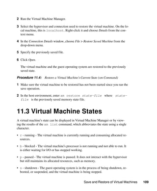 Save and Restore of Virtual Machines 109
2 Run the Virtual Machine Manager.
3 Select the hypervisor and connection used to restore the virtual machine. On the lo-
cal machine, this is localhost. Right-click it and choose Details from the con-
text menu.
4 In the Connection Details window, choose File > Restore Saved Machine from the
drop-down menu.
5 Specify the previously saved file.
6 Click Open.
The virtual machine and the guest operating system are restored to the previously
saved state.
Procedure 11.4: Restore a Virtual Machine’s Current State (xm Command)
1 Make sure the virtual machine to be restored has not been started since you ran the
save operation.
2 In the host environment, enter xm restore state-file where state-
file is the previously saved memory state file.
11.3 Virtual Machine States
A virtual machine’s state can be displayed in Virtual Machine Manager or by view-
ing the results of the xm list command, which abbreviates the state using a single
character.
• r - running - The virtual machine is currently running and consuming allocated re-
sources.
• b - blocked - The virtual machine’s processor is not running and not able to run. It
is either waiting for I/O or has stopped working.
• p - paused - The virtual machine is paused. It does not interact with the hypervisor
but still maintains its allocated resources, such as memory.
• s - shutdown - The guest operating system is in the process of being shutdown, re-
booted, or suspended, and the virtual machine is being stopped.
 