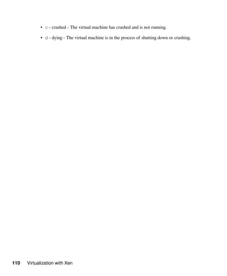 110 Virtualization with Xen
• c - crashed - The virtual machine has crashed and is not running.
• d - dying - The virtual machine is in the process of shutting down or crashing.
 