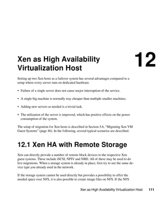 Xen as High Availability Virtualization Host 111
Xen as High Availability
Virtualization Host
12
Setting up two Xen hosts as a failover system has several advantages compared to a
setup where every server runs on dedicated hardware.
• Failure of a single server does not cause major interruption of the service.
• A single big machine is normally way cheaper than multiple smaller machines.
• Adding new servers as needed is a trivial task.
• The utilization of the server is improved, which has positive effects on the power
consumption of the system.
The setup of migration for Xen hosts is described in Section 5.6, “Migrating Xen VM
Guest Systems” (page 46). In the following, several typical scenarios are described.
12.1 Xen HA with Remote Storage
Xen can directly provide a number of remote block devices to the respective Xen
guest systems. These include iSCSI, NPIV and NBD. All of these may be used to do
live migrations. When a storage system is already in place, first try to use the same de-
vice type you already used in the network.
If the storage system cannot be used directly but provides a possibility to offer the
needed space over NFS, it is also possible to create image files on NFS. If the NFS
 