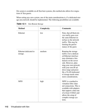 112 Virtualization with Xen
file system is available on all Xen host systems, this method also allows live migra-
tions of Xen guests.
When setting up a new system, one of the main considerations is, if a dedicated stor-
age area network should be implemented. The following possibilities are available:
Table 12.1: Xen Remote Storage
Method Complexity Comments
Ethernet low Note, that all block de-
vice traffic goes over
the same Ethernet in-
terface as the network
traffic. This may be
limiting the perfor-
mance of the guest.
Ethernet dedicated to
storage.
medium Running the storage
traffic over a dedicat-
ed Ethernet interface
may eliminate a bot-
tleneck on the server
side. However, plan-
ning your own network
with your own IP ad-
dress range and possi-
bly a VLAN dedicated
to storage needs some
more considerations.
NPIV high NPIV is a method to
virtualize fibre chan-
nel connections. This is
available with adapters
that support a data rate
of at least 4 Gbit/s and
allows the setup of
complex storage sys-
tems.
 
