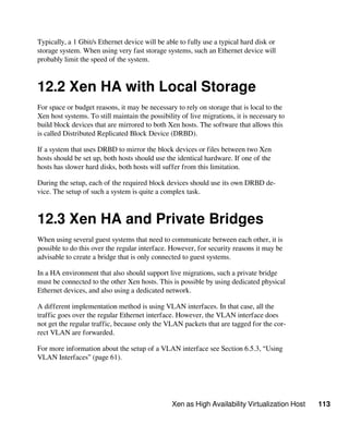 Xen as High Availability Virtualization Host 113
Typically, a 1 Gbit/s Ethernet device will be able to fully use a typical hard disk or
storage system. When using very fast storage systems, such an Ethernet device will
probably limit the speed of the system.
12.2 Xen HA with Local Storage
For space or budget reasons, it may be necessary to rely on storage that is local to the
Xen host systems. To still maintain the possibility of live migrations, it is necessary to
build block devices that are mirrored to both Xen hosts. The software that allows this
is called Distributed Replicated Block Device (DRBD).
If a system that uses DRBD to mirror the block devices or files between two Xen
hosts should be set up, both hosts should use the identical hardware. If one of the
hosts has slower hard disks, both hosts will suffer from this limitation.
During the setup, each of the required block devices should use its own DRBD de-
vice. The setup of such a system is quite a complex task.
12.3 Xen HA and Private Bridges
When using several guest systems that need to communicate between each other, it is
possible to do this over the regular interface. However, for security reasons it may be
advisable to create a bridge that is only connected to guest systems.
In a HA environment that also should support live migrations, such a private bridge
must be connected to the other Xen hosts. This is possible by using dedicated physical
Ethernet devices, and also using a dedicated network.
A different implementation method is using VLAN interfaces. In that case, all the
traffic goes over the regular Ethernet interface. However, the VLAN interface does
not get the regular traffic, because only the VLAN packets that are tagged for the cor-
rect VLAN are forwarded.
For more information about the setup of a VLAN interface see Section 6.5.3, “Using
VLAN Interfaces” (page 61).
 