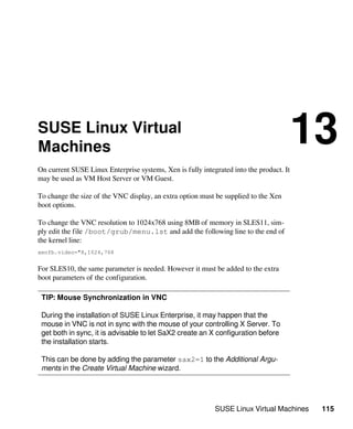 SUSE Linux Virtual Machines 115
SUSE Linux Virtual
Machines
13
On current SUSE Linux Enterprise systems, Xen is fully integrated into the product. It
may be used as VM Host Server or VM Guest.
To change the size of the VNC display, an extra option must be supplied to the Xen
boot options.
To change the VNC resolution to 1024x768 using 8MB of memory in SLES11, sim-
ply edit the file /boot/grub/menu.lst and add the following line to the end of
the kernel line:
xenfb.video="8,1024,768
For SLES10, the same parameter is needed. However it must be added to the extra
boot parameters of the configuration.
TIP: Mouse Synchronization in VNC
During the installation of SUSE Linux Enterprise, it may happen that the
mouse in VNC is not in sync with the mouse of your controlling X Server. To
get both in sync, it is advisable to let SaX2 create an X configuration before
the installation starts.
This can be done by adding the parameter sax2=1 to the Additional Argu-
ments in the Create Virtual Machine wizard.
 