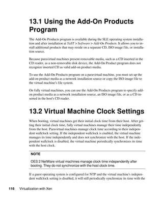 116 Virtualization with Xen
13.1 Using the Add-On Products
Program
The Add-On Products program is available during the SLE operating system installa-
tion and after installation at YaST > Software > Add-On Products. It allows you to in-
stall additional products that may reside on a separate CD, ISO image file, or installa-
tion source.
Because paravirtual machines present removable media, such as a CD inserted in the
CD reader, as a non-removable disk device, the Add-On Product program does not
recognize inserted CD as valid add-on product media.
To use the Add-On Products program on a paravirtual machine, you must set up the
add-on product media as a network installation source or copy the ISO image file to
the virtual machine’s file system.
On fully virtual machines, you can use the Add-On Products program to specify add-
on product media as a network installation source, an ISO image file, or as a CD in-
serted in the host’s CD reader.
13.2 Virtual Machine Clock Settings
When booting, virtual machines get their initial clock time from their host. After get-
ting their initial clock time, fully virtual machines manage their time independently
from the host. Paravirtual machines manage clock time according to their indepen-
dent wallclock setting. If the independent wallclock is enabled, the virtual machine
manages its time independently and does not synchronize with the host. If the inde-
pendent wallclock is disabled, the virtual machine periodically synchronizes its time
with the host clock.
NOTE
OES 2 NetWare virtual machines manage clock time independently after
booting. They do not synchronize with the host clock time.
If a guest operating system is configured for NTP and the virtual machine's indepen-
dent wallclock setting is disabled, it will still periodically synchronize its time with the
 
