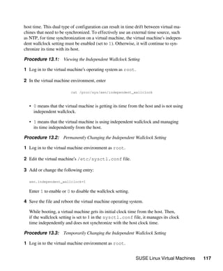 SUSE Linux Virtual Machines 117
host time. This dual type of configuration can result in time drift between virtual ma-
chines that need to be synchronized. To effectively use an external time source, such
as NTP, for time synchronization on a virtual machine, the virtual machine's indepen-
dent wallclock setting must be enabled (set to 1). Otherwise, it will continue to syn-
chronize its time with its host.
Procedure 13.1: Viewing the Independent Wallclock Setting
1 Log in to the virtual machine’s operating system as root.
2 In the virtual machine environment, enter
cat /proc/sys/xen/independent_wallclock
• 0 means that the virtual machine is getting its time from the host and is not using
independent wallclock.
• 1 means that the virtual machine is using independent wallclock and managing
its time independently from the host.
Procedure 13.2: Permanently Changing the Independent Wallclock Setting
1 Log in to the virtual machine environment as root.
2 Edit the virtual machine’s /etc/sysctl.conf file.
3 Add or change the following entry:
xen.independent_wallclock=1
Enter 1 to enable or 0 to disable the wallclock setting.
4 Save the file and reboot the virtual machine operating system.
While booting, a virtual machine gets its initial clock time from the host. Then,
if the wallclock setting is set to 1 in the sysctl.conf file, it manages its clock
time independently and does not synchronize with the host clock time.
Procedure 13.3: Temporarily Changing the Independent Wallclock Setting
1 Log in to the virtual machine environment as root.
 