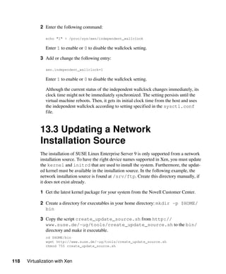 118 Virtualization with Xen
2 Enter the following command:
echo "1" > /proc/sys/xen/independent_wallclock
Enter 1 to enable or 0 to disable the wallclock setting.
3 Add or change the following entry:
xen.independent_wallclock=1
Enter 1 to enable or 0 to disable the wallclock setting.
Although the current status of the independent wallclock changes immediately, its
clock time might not be immediately synchronized. The setting persists until the
virtual machine reboots. Then, it gets its initial clock time from the host and uses
the independent wallclock according to setting specified in the sysctl.conf
file.
13.3 Updating a Network
Installation Source
The installation of SUSE Linux Enterprise Server 9 is only supported from a network
installation source. To have the right device names supported in Xen, you must update
the kernel and initrd that are used to install the system. Furthermore, the updat-
ed kernel must be available in the installation source. In the following example, the
network installation source is found at /srv/ftp. Create this directory manually, if
it does not exist already.
1 Get the latest kernel package for your system from the Novell Customer Center.
2 Create a directory for executables in your home directory: mkdir -p $HOME/
bin
3 Copy the script create_update_source.sh from http://
www.suse.de/~ug/tools/create_update_source.sh to the bin/
directory and make it executable.
cd $HOME/bin
wget http://www.suse.de/~ug/tools/create_update_source.sh
chmod 755 create_update_source.sh
 