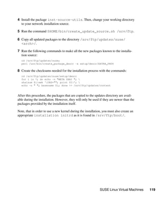 SUSE Linux Virtual Machines 119
4 Install the package inst-source-utils. Then, change your working directory
to your network installation source.
5 Run the command $HOME/bin/create_update_source.sh /srv/ftp.
6 Copy all updated packages to the directory /srv/ftp/updates/suse/
<arch>/.
7 Run the following commands to make all the new packages known to the installa-
tion source:
cd /srv/ftp/updates/suse;
perl /usr/bin/create_package_descr -x setup/descr/EXTRA_PROV
8 Create the checksums needed for the installation process with the commands:
cd /srv/ftp/updates/suse/setup/descr
for i in *; do echo -n "META SHA1 "; 
sha1sum $i|awk '{ORS=""; print $1}'; 
echo -n " "; basename $i; done >> /srv/ftp/updates/content
After this procedure, the packages that are copied to the updates directory are avail-
able during the installation. However, they will only be used if they are newer than the
packages provided by the installation itself.
Note, that in order to use a new kernel during the installation, you must also create an
appropriate installation initrd as it is found in /srv/ftp/boot/.
 