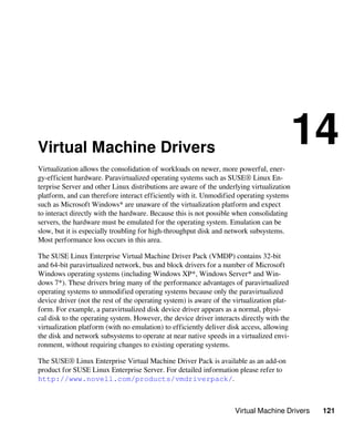Virtual Machine Drivers 121
Virtual Machine Drivers
14
Virtualization allows the consolidation of workloads on newer, more powerful, ener-
gy-efficient hardware. Paravirtualized operating systems such as SUSE® Linux En-
terprise Server and other Linux distributions are aware of the underlying virtualization
platform, and can therefore interact efficiently with it. Unmodified operating systems
such as Microsoft Windows* are unaware of the virtualization platform and expect
to interact directly with the hardware. Because this is not possible when consolidating
servers, the hardware must be emulated for the operating system. Emulation can be
slow, but it is especially troubling for high-throughput disk and network subsystems.
Most performance loss occurs in this area.
The SUSE Linux Enterprise Virtual Machine Driver Pack (VMDP) contains 32-bit
and 64-bit paravirtualized network, bus and block drivers for a number of Microsoft
Windows operating systems (including Windows XP*, Windows Server* and Win-
dows 7*). These drivers bring many of the performance advantages of paravirtualized
operating systems to unmodified operating systems because only the paravirtualized
device driver (not the rest of the operating system) is aware of the virtualization plat-
form. For example, a paravirtualized disk device driver appears as a normal, physi-
cal disk to the operating system. However, the device driver interacts directly with the
virtualization platform (with no emulation) to efficiently deliver disk access, allowing
the disk and network subsystems to operate at near native speeds in a virtualized envi-
ronment, without requiring changes to existing operating systems.
The SUSE® Linux Enterprise Virtual Machine Driver Pack is available as an add-on
product for SUSE Linux Enterprise Server. For detailed information please refer to
http://www.novell.com/products/vmdriverpack/.
 