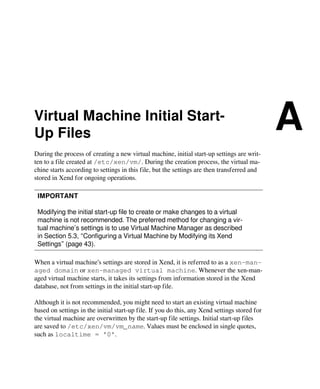 Virtual Machine Initial Start-
Up Files
A
During the process of creating a new virtual machine, initial start-up settings are writ-
ten to a file created at /etc/xen/vm/. During the creation process, the virtual ma-
chine starts according to settings in this file, but the settings are then transferred and
stored in Xend for ongoing operations.
IMPORTANT
Modifying the initial start-up file to create or make changes to a virtual
machine is not recommended. The preferred method for changing a vir-
tual machine’s settings is to use Virtual Machine Manager as described
in Section 5.3, “Configuring a Virtual Machine by Modifying its Xend
Settings” (page 43).
When a virtual machine’s settings are stored in Xend, it is referred to as a xen-man-
aged domain or xen-managed virtual machine. Whenever the xen-man-
aged virtual machine starts, it takes its settings from information stored in the Xend
database, not from settings in the initial start-up file.
Although it is not recommended, you might need to start an existing virtual machine
based on settings in the initial start-up file. If you do this, any Xend settings stored for
the virtual machine are overwritten by the start-up file settings. Initial start-up files
are saved to /etc/xen/vm/vm_name. Values must be enclosed in single quotes,
such as localtime = '0'.
 