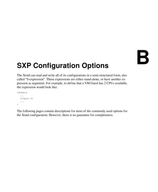 SXP Configuration Options
B
The Xend can read and write all of its configurations in a semi-structured form, also
called “S-expression”. These expressions are either stand-alone, or have another ex-
pression as argument. For example, to define that a VM Guest has 2 CPUs available,
the expression would look like:
(domain
...
(vcpus 2)
...
)
The following pages contain descriptions for most of the commonly used options for
the Xend configuration. However, there is no guarantee for completeness.
 