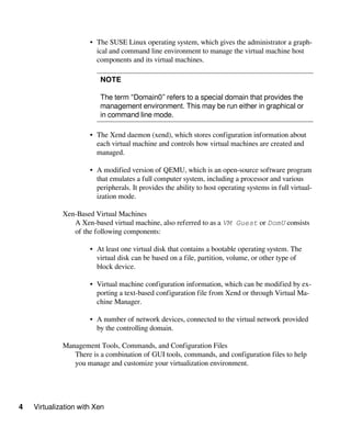 4 Virtualization with Xen
• The SUSE Linux operating system, which gives the administrator a graph-
ical and command line environment to manage the virtual machine host
components and its virtual machines.
NOTE
The term “Domain0” refers to a special domain that provides the
management environment. This may be run either in graphical or
in command line mode.
• The Xend daemon (xend), which stores configuration information about
each virtual machine and controls how virtual machines are created and
managed.
• A modified version of QEMU, which is an open-source software program
that emulates a full computer system, including a processor and various
peripherals. It provides the ability to host operating systems in full virtual-
ization mode.
Xen-Based Virtual Machines
A Xen-based virtual machine, also referred to as a VM Guest or DomU consists
of the following components:
• At least one virtual disk that contains a bootable operating system. The
virtual disk can be based on a file, partition, volume, or other type of
block device.
• Virtual machine configuration information, which can be modified by ex-
porting a text-based configuration file from Xend or through Virtual Ma-
chine Manager.
• A number of network devices, connected to the virtual network provided
by the controlling domain.
Management Tools, Commands, and Configuration Files
There is a combination of GUI tools, commands, and configuration files to help
you manage and customize your virtualization environment.
 