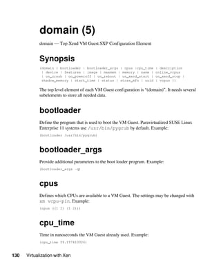 130 Virtualization with Xen
domain (5)
domain — Top Xend VM Guest SXP Configuration Element
Synopsis
(domain { bootloader | bootloader_args | cpus |cpu_time | description
| device | features | image | maxmem | memory | name | online_vcpus
| on_crash | on_poweroff | on_reboot | on_xend_start | on_xend_stop |
shadow_memory | start_time | status | store_mfn | uuid | vcpus })
The top level element of each VM Guest configuration is “(domain)”. It needs several
subelements to store all needed data.
bootloader
Define the program that is used to boot the VM Guest. Paravirtualized SUSE Linux
Enterprise 11 systems use /usr/bin/pygrub by default. Example:
(bootloader /usr/bin/pygrub)
bootloader_args
Provide additional parameters to the boot loader program. Example:
(bootloader_args -q)
cpus
Defines which CPUs are available to a VM Guest. The settings may be changed with
xm vcpu-pin. Example:
(cpus ((1 2) (1 2)))
cpu_time
Time in nanoseconds the VM Guest already used. Example:
(cpu_time 59.157413326)
 
