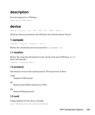 SXP Configuration Options 131
description
Extra description for a VM Guest.
(description 'HVM guest')
device
(device { console | pci | vbd | vfb | vif | vkbd | vusb })
All devices that are presented to the VM Guest start with the element “device”
1 console
(console { location | protocol | uuid })
Defines the console that can be accessed with xm console id.
1.1 location
Defines the connection information for the console of the given VM Guest. A vfb
device will look like:
(location 'localhost:5901')
1.2 protocol
The interface to use for the console protocol. This may be one of these:
vt100
Standard vt100 terminal.
rfb
Remote Frame Buffer protocol (for VNC).
rdp
Remote Desktop protocol.
1.3 uuid
Unique identifier for this device. Example:
(uuid 7892de3d-2713-a48f-c3ba-54a7574e283b)
 