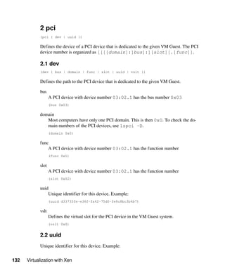 132 Virtualization with Xen
2 pci
(pci { dev | uuid })
Defines the device of a PCI device that is dedicated to the given VM Guest. The PCI
device number is organized as [[[[domain]:]bus]:][slot][.[func]].
2.1 dev
(dev { bus | domain | func | slot | uuid | vslt })
Defines the path to the PCI device that is dedicated to the given VM Guest.
bus
A PCI device with device number 03:02.1 has the bus number 0x03
(bus 0x03)
domain
Most computers have only one PCI domain. This is then 0x0. To check the do-
main numbers of the PCI devices, use lspci -D.
(domain 0x0)
func
A PCI device with device number 03:02.1 has the function number
(func 0x1)
slot
A PCI device with device number 03:02.1 has the function number
(slot 0x02)
uuid
Unique identifier for this device. Example:
(uuid d33733fe-e36f-fa42-75d0-fe8c8bc3b4b7)
vslt
Defines the virtual slot for the PCI device in the VM Guest system.
(vslt 0x0)
2.2 uuid
Unique identifier for this device. Example:
 