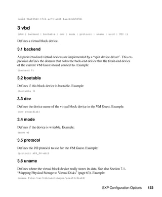 SXP Configuration Options 133
(uuid 9bef35d3-17c6-ac75-ac28-1aecb1cb509d)
3 vbd
(vbd { backend | bootable | dev | mode | protocol | uname | uuid | VDI })
Defines a virtual block device.
3.1 backend
All paravirtualized virtual devices are implemented by a “split device driver”. This ex-
pression defines the domain that holds the back-end device that the front-end device
of the current VM Guest should connect to. Example:
(backend 0)
3.2 bootable
Defines if this block device is bootable. Example:
(bootable 1)
3.3 dev
Defines the device name of the virtual block device in the VM Guest. Example:
(dev xvda:disk)
3.4 mode
Defines if the device is writable. Example:
(mode w)
3.5 protocol
Defines the I/O protocol to use for the VM Guest. Example:
(protocol x86_64-abi)
3.6 uname
Defines where the virtual block device really stores its data. See also Section 7.1,
“Mapping Physical Storage to Virtual Disks” (page 63). Example:
(uname file:/var/lib/xen/images/sles11/disk1)
 
