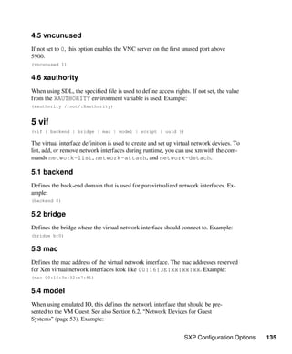SXP Configuration Options 135
4.5 vncunused
If not set to 0, this option enables the VNC server on the first unused port above
5900.
(vncunused 1)
4.6 xauthority
When using SDL, the specified file is used to define access rights. If not set, the value
from the XAUTHORITY environment variable is used. Example:
(xauthority /root/.Xauthority)
5 vif
(vif { backend | bridge | mac | model | script | uuid })
The virtual interface definition is used to create and set up virtual network devices. To
list, add, or remove network interfaces during runtime, you can use xm with the com-
mands network-list, network-attach, and network-detach.
5.1 backend
Defines the back-end domain that is used for paravirtualized network interfaces. Ex-
ample:
(backend 0)
5.2 bridge
Defines the bridge where the virtual network interface should connect to. Example:
(bridge br0)
5.3 mac
Defines the mac address of the virtual network interface. The mac addresses reserved
for Xen virtual network interfaces look like 00:16:3E:xx:xx:xx. Example:
(mac 00:16:3e:32:e7:81)
5.4 model
When using emulated IO, this defines the network interface that should be pre-
sented to the VM Guest. See also Section 6.2, “Network Devices for Guest
Systems” (page 53). Example:
 