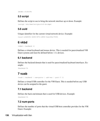 136 Virtualization with Xen
(model rtl8139)
5.5 script
Defines the script to use to bring the network interface up or down. Example:
(script /etc/xen/scripts/vif-bridge)
5.6 uuid
Unique identifier for the current virtual network device. Example:
(uuid cc0d3351-6206-0f7c-d95f-3cecffec793f)
6 vkbd
(vkbd { backend })
Defines a virtual keyboard and mouse device. This is needed for paravirtualized VM
Guest systems and must be defined before vfb devices.
6.1 backend
Defines the backend domain that is used for paravirtualized keyboard interfaces. Ex-
ample:
(backend 0)
7 vusb
(vusb { backend | num-ports | usb-ver | port-? })
Defines a virtual USB controller for the VM Guest. This is needed before any USB
device can be assigned to the guest.
7.1 backend
Defines the back-end domain that is used for USB devices. Example:
(backend 0)
7.2 num-ports
Defines the number of ports that the virtual USB host controller provides for the VM
Guest. Example:
 