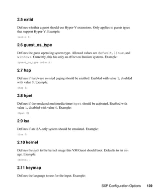 SXP Configuration Options 139
2.5 extid
Defines whether a guest should use Hyper-V extensions. Only applies to guests types
that support Hyper-V. Example:
(extid 1)
2.6 guest_os_type
Defines the guest operating system type. Allowed values are default, linux, and
windows. Currently, this has only an effect on Itanium systems. Example:
(guest_os_type default)
2.7 hap
Defines if hardware assisted paging should be enabled. Enabled with value 1, disabled
with value 0. Example:
(hap 1)
2.8 hpet
Defines if the emulated multimedia timer hpet should be activated. Enabled with
value 1, disabled with value 0. Example:
(hpet 0)
2.9 isa
Defines if an ISA-only system should be emulated. Example:
(isa 0)
2.10 kernel
Defines the path to the kernel image this VM Guest should boot. Defaults to no im-
age. Example:
(kernel )
2.11 keymap
Defines the language to use for the input. Example:
 