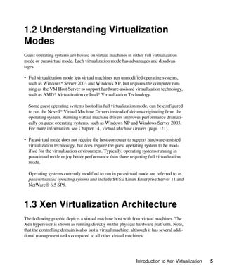 Introduction to Xen Virtualization 5
1.2 Understanding Virtualization
Modes
Guest operating systems are hosted on virtual machines in either full virtualization
mode or paravirtual mode. Each virtualization mode has advantages and disadvan-
tages.
• Full virtualization mode lets virtual machines run unmodified operating systems,
such as Windows* Server 2003 and Windows XP, but requires the computer run-
ning as the VM Host Server to support hardware-assisted virtualization technology,
such as AMD* Virtualization or Intel* Virtualization Technology.
Some guest operating systems hosted in full virtualization mode, can be configured
to run the Novell* Virtual Machine Drivers instead of drivers originating from the
operating system. Running virtual machine drivers improves performance dramati-
cally on guest operating systems, such as Windows XP and Windows Server 2003.
For more information, see Chapter 14, Virtual Machine Drivers (page 121).
• Paravirtual mode does not require the host computer to support hardware-assisted
virtualization technology, but does require the guest operating system to be mod-
ified for the virtualization environment. Typically, operating systems running in
paravirtual mode enjoy better performance than those requiring full virtualization
mode.
Operating systems currently modified to run in paravirtual mode are referred to as
paravirtualized operating systems and include SUSE Linux Enterprise Server 11 and
NetWare® 6.5 SP8.
1.3 Xen Virtualization Architecture
The following graphic depicts a virtual machine host with four virtual machines. The
Xen hypervisor is shown as running directly on the physical hardware platform. Note,
that the controlling domain is also just a virtual machine, although it has several addi-
tional management tasks compared to all other virtual machines.
 
