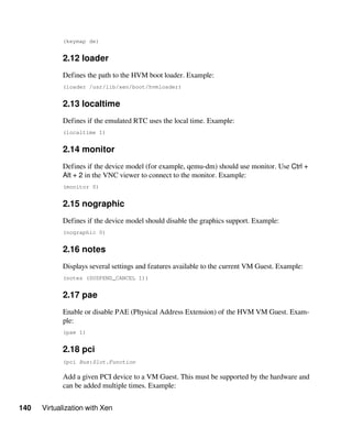 140 Virtualization with Xen
(keymap de)
2.12 loader
Defines the path to the HVM boot loader. Example:
(loader /usr/lib/xen/boot/hvmloader)
2.13 localtime
Defines if the emulated RTC uses the local time. Example:
(localtime 1)
2.14 monitor
Defines if the device model (for example, qemu-dm) should use monitor. Use Ctrl +
Alt + 2 in the VNC viewer to connect to the monitor. Example:
(monitor 0)
2.15 nographic
Defines if the device model should disable the graphics support. Example:
(nographic 0)
2.16 notes
Displays several settings and features available to the current VM Guest. Example:
(notes (SUSPEND_CANCEL 1))
2.17 pae
Enable or disable PAE (Physical Address Extension) of the HVM VM Guest. Exam-
ple:
(pae 1)
2.18 pci
(pci Bus:Slot.Function
Add a given PCI device to a VM Guest. This must be supported by the hardware and
can be added multiple times. Example:
 
