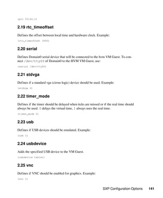 SXP Configuration Options 141
(pci 03:02.1)
2.19 rtc_timeoffset
Defines the offset between local time and hardware clock. Example:
(rtc_timeoffset 3600)
2.20 serial
Defines Domain0 serial device that will be connected to the hvm VM Guest. To con-
nect /dev/ttyS0 of Domain0 to the HVM VM Guest, use:
(serial /dev/ttyS0)
2.21 stdvga
Defines if a standard vga (cirrus logic) device should be used. Example:
(stdvga 0)
2.22 timer_mode
Defines if the timer should be delayed when ticks are missed or if the real time should
always be used. 0 delays the virtual time, 1 always uses the real time.
(timer_mode 0)
2.23 usb
Defines if USB devices should be emulated. Example:
(usb 1)
2.24 usbdevice
Adds the specified USB device to the VM Guest.
(usbdevice tablet)
2.25 vnc
Defines if VNC should be enabled for graphics. Example:
(vnc 1)
 