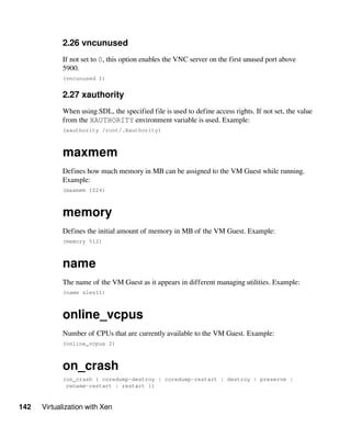 142 Virtualization with Xen
2.26 vncunused
If not set to 0, this option enables the VNC server on the first unused port above
5900.
(vncunused 1)
2.27 xauthority
When using SDL, the specified file is used to define access rights. If not set, the value
from the XAUTHORITY environment variable is used. Example:
(xauthority /root/.Xauthority)
maxmem
Defines how much memory in MB can be assigned to the VM Guest while running.
Example:
(maxmem 1024)
memory
Defines the initial amount of memory in MB of the VM Guest. Example:
(memory 512)
name
The name of the VM Guest as it appears in different managing utilities. Example:
(name sles11)
online_vcpus
Number of CPUs that are currently available to the VM Guest. Example:
(online_vcpus 2)
on_crash
(on_crash { coredump-destroy | coredump-restart | destroy | preserve |
rename-restart | restart })
 