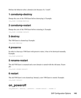 SXP Configuration Options 143
Defines the behavior after a domain exits because of a “crash”.
1 coredump-destroy
Dumps the core of the VM Guest before destroying it. Example:
(on_crash coredump-destroy)
2 coredump-restart
Dumps the core of the VM Guest before restarting it. Example:
(on_crash coredump-restart)
3 destroy
The VM Guest is cleaned up. Example:
(on_crash destroy)
4 preserve
In order to clean up a VM Guest with preserve status, it has to be destroyed manually.
Example:
(on_crash preserve)
5 rename-restart
The old VM Guest is renamed and a new domain is started with the old name. Exam-
ple:
(on_crash rename-restart)
6 restart
The old VM Guest is not cleaned up. Instead, a new VM Guest is started. Example:
(on_crash restart)
on_poweroff
(on_poweroff { destroy | preserve | rename-restart | rename })
 