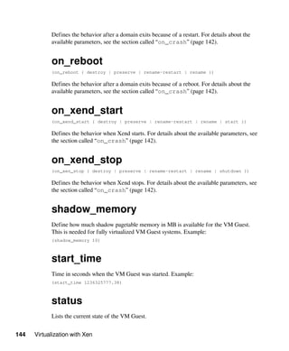 144 Virtualization with Xen
Defines the behavior after a domain exits because of a restart. For details about the
available parameters, see the section called “on_crash” (page 142).
on_reboot
(on_reboot { destroy | preserve | rename-restart | rename })
Defines the behavior after a domain exits because of a reboot. For details about the
available parameters, see the section called “on_crash” (page 142).
on_xend_start
(on_xend_start { destroy | preserve | rename-restart | rename | start })
Defines the behavior when Xend starts. For details about the available parameters, see
the section called “on_crash” (page 142).
on_xend_stop
(on_xen_stop { destroy | preserve | rename-restart | rename | shutdown })
Defines the behavior when Xend stops. For details about the available parameters, see
the section called “on_crash” (page 142).
shadow_memory
Define how much shadow pagetable memory in MB is available for the VM Guest.
This is needed for fully virtualized VM Guest systems. Example:
(shadow_memory 10)
start_time
Time in seconds when the VM Guest was started. Example:
(start_time 1236325777.38)
status
Lists the current state of the VM Guest.
 