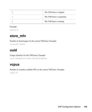 SXP Configuration Options 145
0 The VM Guest is stopped.
1 The VM Guest is suspended.
2 The VM Guest is running.
Example:
(status 0)
store_mfn
Number of shared pages for the current VM Guest. Example:
(store_mfn 262141)
uuid
Unique identifier for this VM Guest. Example:
(uuid 7892de3d-2713-a48f-c3ba-54a7574e283b)
vcpus
Number of virtually available CPUs in the current VM Guest. Example:
(vcpus 2)
 