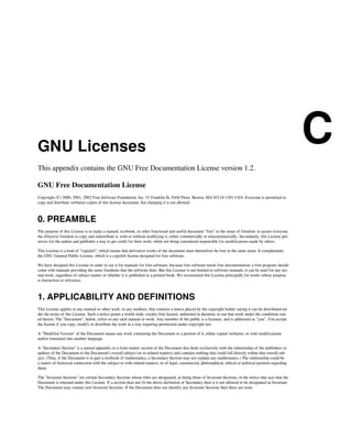 GNU Licenses
C
This appendix contains the GNU Free Documentation License version 1.2.
GNU Free Documentation License
Copyright (C) 2000, 2001, 2002 Free Software Foundation, Inc. 51 Franklin St, Fifth Floor, Boston, MA 02110-1301 USA. Everyone is permitted to
copy and distribute verbatim copies of this license document, but changing it is not allowed.
0. PREAMBLE
The purpose of this License is to make a manual, textbook, or other functional and useful document "free" in the sense of freedom: to assure everyone
the effective freedom to copy and redistribute it, with or without modifying it, either commercially or noncommercially. Secondarily, this License pre-
serves for the author and publisher a way to get credit for their work, while not being considered responsible for modifications made by others.
This License is a kind of "copyleft", which means that derivative works of the document must themselves be free in the same sense. It complements
the GNU General Public License, which is a copyleft license designed for free software.
We have designed this License in order to use it for manuals for free software, because free software needs free documentation: a free program should
come with manuals providing the same freedoms that the software does. But this License is not limited to software manuals; it can be used for any tex-
tual work, regardless of subject matter or whether it is published as a printed book. We recommend this License principally for works whose purpose
is instruction or reference.
1. APPLICABILITY AND DEFINITIONS
This License applies to any manual or other work, in any medium, that contains a notice placed by the copyright holder saying it can be distributed un-
der the terms of this License. Such a notice grants a world-wide, royalty-free license, unlimited in duration, to use that work under the conditions stat-
ed herein. The "Document", below, refers to any such manual or work. Any member of the public is a licensee, and is addressed as "you". You accept
the license if you copy, modify or distribute the work in a way requiring permission under copyright law.
A "Modified Version" of the Document means any work containing the Document or a portion of it, either copied verbatim, or with modifications
and/or translated into another language.
A "Secondary Section" is a named appendix or a front-matter section of the Document that deals exclusively with the relationship of the publishers or
authors of the Document to the Document's overall subject (or to related matters) and contains nothing that could fall directly within that overall sub-
ject. (Thus, if the Document is in part a textbook of mathematics, a Secondary Section may not explain any mathematics.) The relationship could be
a matter of historical connection with the subject or with related matters, or of legal, commercial, philosophical, ethical or political position regarding
them.
The "Invariant Sections" are certain Secondary Sections whose titles are designated, as being those of Invariant Sections, in the notice that says that the
Document is released under this License. If a section does not fit the above definition of Secondary then it is not allowed to be designated as Invariant.
The Document may contain zero Invariant Sections. If the Document does not identify any Invariant Sections then there are none.
 