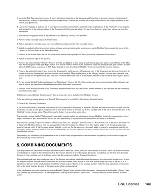 GNU Licenses 149
A.Use in the Title Page (and on the covers, if any) a title distinct from that of the Document, and from those of previous versions (which should, if
there were any, be listed in the History section of the Document). You may use the same title as a previous version if the original publisher of that
version gives permission.
B.List on the Title Page, as authors, one or more persons or entities responsible for authorship of the modifications in the Modified Version, together
with at least five of the principal authors of the Document (all of its principal authors, if it has fewer than five), unless they release you from this
requirement.
C.State on the Title page the name of the publisher of the Modified Version, as the publisher.
D.Preserve all the copyright notices of the Document.
E.Add an appropriate copyright notice for your modifications adjacent to the other copyright notices.
F. Include, immediately after the copyright notices, a license notice giving the public permission to use the Modified Version under the terms of this
License, in the form shown in the Addendum below.
G.Preserve in that license notice the full lists of Invariant Sections and required Cover Texts given in the Document's license notice.
H.Include an unaltered copy of this License.
I. Preserve the section Entitled "History", Preserve its Title, and add to it an item stating at least the title, year, new authors, and publisher of the Mod-
ified Version as given on the Title Page. If there is no section Entitled "History" in the Document, create one stating the title, year, authors, and pub-
lisher of the Document as given on its Title Page, then add an item describing the Modified Version as stated in the previous sentence.
J. Preserve the network location, if any, given in the Document for public access to a Transparent copy of the Document, and likewise the network lo-
cations given in the Document for previous versions it was based on. These may be placed in the "History" section. You may omit a network loca-
tion for a work that was published at least four years before the Document itself, or if the original publisher of the version it refers to gives permis-
sion.
K.For any section Entitled "Acknowledgements" or "Dedications", Preserve the Title of the section, and preserve in the section all the substance and
tone of each of the contributor acknowledgements and/or dedications given therein.
L.Preserve all the Invariant Sections of the Document, unaltered in their text and in their titles. Section numbers or the equivalent are not considered
part of the section titles.
M.Delete any section Entitled "Endorsements". Such a section may not be included in the Modified Version.
N.Do not retitle any existing section to be Entitled "Endorsements" or to conflict in title with any Invariant Section.
O.Preserve any Warranty Disclaimers.
If the Modified Version includes new front-matter sections or appendices that qualify as Secondary Sections and contain no material copied from the
Document, you may at your option designate some or all of these sections as invariant. To do this, add their titles to the list of Invariant Sections in the
Modified Version's license notice. These titles must be distinct from any other section titles.
You may add a section Entitled "Endorsements", provided it contains nothing but endorsements of your Modified Version by various parties--for ex-
ample, statements of peer review or that the text has been approved by an organization as the authoritative definition of a standard.
You may add a passage of up to five words as a Front-Cover Text, and a passage of up to 25 words as a Back-Cover Text, to the end of the list of Cov-
er Texts in the Modified Version. Only one passage of Front-Cover Text and one of Back-Cover Text may be added by (or through arrangements
made by) any one entity. If the Document already includes a cover text for the same cover, previously added by you or by arrangement made by the
same entity you are acting on behalf of, you may not add another; but you may replace the old one, on explicit permission from the previous publisher
that added the old one.
The author(s) and publisher(s) of the Document do not by this License give permission to use their names for publicity for or to assert or imply en-
dorsement of any Modified Version.
5. COMBINING DOCUMENTS
You may combine the Document with other documents released under this License, under the terms defined in section 4 above for modified versions,
provided that you include in the combination all of the Invariant Sections of all of the original documents, unmodified, and list them all as Invariant
Sections of your combined work in its license notice, and that you preserve all their Warranty Disclaimers.
The combined work need only contain one copy of this License, and multiple identical Invariant Sections may be replaced with a single copy. If there
are multiple Invariant Sections with the same name but different contents, make the title of each such section unique by adding at the end of it, in
parentheses, the name of the original author or publisher of that section if known, or else a unique number. Make the same adjustment to the section
titles in the list of Invariant Sections in the license notice of the combined work.
In the combination, you must combine any sections Entitled "History" in the various original documents, forming one section Entitled "History"; like-
wise combine any sections Entitled "Acknowledgements", and any sections Entitled "Dedications". You must delete all sections Entitled "Endorse-
ments".
 