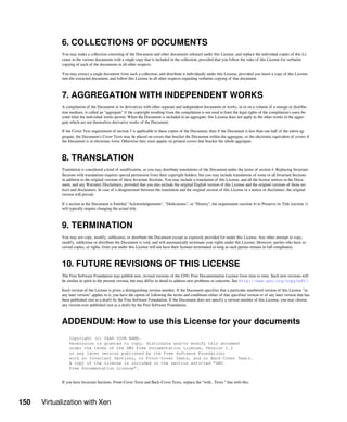 150 Virtualization with Xen
6. COLLECTIONS OF DOCUMENTS
You may make a collection consisting of the Document and other documents released under this License, and replace the individual copies of this Li-
cense in the various documents with a single copy that is included in the collection, provided that you follow the rules of this License for verbatim
copying of each of the documents in all other respects.
You may extract a single document from such a collection, and distribute it individually under this License, provided you insert a copy of this License
into the extracted document, and follow this License in all other respects regarding verbatim copying of that document.
7. AGGREGATION WITH INDEPENDENT WORKS
A compilation of the Document or its derivatives with other separate and independent documents or works, in or on a volume of a storage or distribu-
tion medium, is called an "aggregate" if the copyright resulting from the compilation is not used to limit the legal rights of the compilation's users be-
yond what the individual works permit. When the Document is included in an aggregate, this License does not apply to the other works in the aggre-
gate which are not themselves derivative works of the Document.
If the Cover Text requirement of section 3 is applicable to these copies of the Document, then if the Document is less than one half of the entire ag-
gregate, the Document's Cover Texts may be placed on covers that bracket the Document within the aggregate, or the electronic equivalent of covers if
the Document is in electronic form. Otherwise they must appear on printed covers that bracket the whole aggregate.
8. TRANSLATION
Translation is considered a kind of modification, so you may distribute translations of the Document under the terms of section 4. Replacing Invariant
Sections with translations requires special permission from their copyright holders, but you may include translations of some or all Invariant Sections
in addition to the original versions of these Invariant Sections. You may include a translation of this License, and all the license notices in the Docu-
ment, and any Warranty Disclaimers, provided that you also include the original English version of this License and the original versions of those no-
tices and disclaimers. In case of a disagreement between the translation and the original version of this License or a notice or disclaimer, the original
version will prevail.
If a section in the Document is Entitled "Acknowledgements", "Dedications", or "History", the requirement (section 4) to Preserve its Title (section 1)
will typically require changing the actual title.
9. TERMINATION
You may not copy, modify, sublicense, or distribute the Document except as expressly provided for under this License. Any other attempt to copy,
modify, sublicense or distribute the Document is void, and will automatically terminate your rights under this License. However, parties who have re-
ceived copies, or rights, from you under this License will not have their licenses terminated so long as such parties remain in full compliance.
10. FUTURE REVISIONS OF THIS LICENSE
The Free Software Foundation may publish new, revised versions of the GNU Free Documentation License from time to time. Such new versions will
be similar in spirit to the present version, but may differ in detail to address new problems or concerns. See http://www.gnu.org/copyleft/.
Each version of the License is given a distinguishing version number. If the Document specifies that a particular numbered version of this License "or
any later version" applies to it, you have the option of following the terms and conditions either of that specified version or of any later version that has
been published (not as a draft) by the Free Software Foundation. If the Document does not specify a version number of this License, you may choose
any version ever published (not as a draft) by the Free Software Foundation.
ADDENDUM: How to use this License for your documents
Copyright (c) YEAR YOUR NAME.
Permission is granted to copy, distribute and/or modify this document
under the terms of the GNU Free Documentation License, Version 1.2
or any later version published by the Free Software Foundation;
with no Invariant Sections, no Front-Cover Texts, and no Back-Cover Texts.
A copy of the license is included in the section entitled “GNU
Free Documentation License”.
If you have Invariant Sections, Front-Cover Texts and Back-Cover Texts, replace the “with...Texts.” line with this:
 