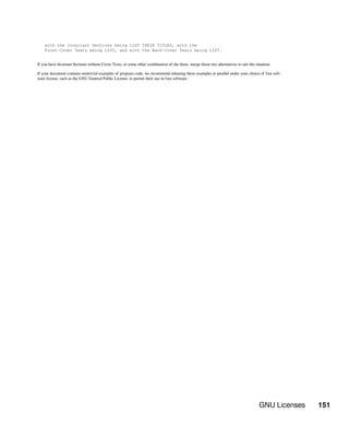 GNU Licenses 151
with the Invariant Sections being LIST THEIR TITLES, with the
Front-Cover Texts being LIST, and with the Back-Cover Texts being LIST.
If you have Invariant Sections without Cover Texts, or some other combination of the three, merge those two alternatives to suit the situation.
If your document contains nontrivial examples of program code, we recommend releasing these examples in parallel under your choice of free soft-
ware license, such as the GNU General Public License, to permit their use in free software.
 