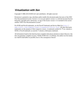 Virtualization with Xen
Copyright © 2006–2014 SUSE LLC and contributors. All rights reserved.
Permission is granted to copy, distribute and/or modify this document under the terms of the GNU
Free Documentation License, Version 1.2 or (at your option) version 1.3; with the Invariant Section
being this copyright notice and license. A copy of the license version 1.2 is included in the section
entitled “GNU Free Documentation License”.
For SUSE and Novell trademarks, see the Novell Trademark and Service Mark list http://
www.novell.com/company/legal/trademarks/tmlist.html. All other third party
trademarks are the property of their respective owners. A trademark symbol (®, ™ etc.) denotes a
SUSE or Novell trademark; an asterisk (*) denotes a third party trademark.
All information found in this book has been compiled with utmost attention to detail. However, this
does not guarantee complete accuracy. Neither SUSE LLC, its affiliates, the authors nor the transla-
tors shall be held liable for possible errors or the consequences thereof.
 