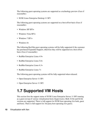 10 Virtualization with Xen
The following guest operating systems are supported as a technology preview (fixes if
reasonable):
• SUSE Linux Enterprise Desktop 11 SP3
The following guest operating systems are supported on a best-effort basis (fixes if
reasonable):
• Windows XP SP3+
• Windows Vista SP2+
• Windows 7 SP1+
• Windows 8+
The following Red Hat guest operating systems will be fully supported if the customer
has purchased Expanded Support, otherwise they will be supported on a best-effort
basis (fixes if reasonable):
• RedHat Enterprise Linux 4.9+
• RedHat Enterprise Linux 5.8+
• RedHat Enterprise Linux 6.3+
• RedHat Enterprise Linux 7+
The following guest operating systems will be fully supported when released:
• Open Enterprise Server 11 SP1
• Open Enterprise Server 11 SP2
1.7 Supported VM Hosts
This section lists the support status of SUSE Linux Enterprise Server 11 SP3 running
as a guest on top of various virtualization hosts (hypervisors). Both 32-bit and 64-bit
versions are supported. There is full support for SUSE host operating (for both, guest
and host). There is full support for 3rd party host operating (for guest).
 