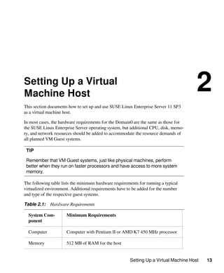 Setting Up a Virtual Machine Host 13
Setting Up a Virtual
Machine Host
2
This section documents how to set up and use SUSE Linux Enterprise Server 11 SP3
as a virtual machine host.
In most cases, the hardware requirements for the Domain0 are the same as those for
the SUSE Linux Enterprise Server operating system, but additional CPU, disk, memo-
ry, and network resources should be added to accommodate the resource demands of
all planned VM Guest systems.
TIP
Remember that VM Guest systems, just like physical machines, perform
better when they run on faster processors and have access to more system
memory.
The following table lists the minimum hardware requirements for running a typical
virtualized environment. Additional requirements have to be added for the number
and type of the respective guest systems.
Table 2.1: Hardware Requirements
System Com-
ponent
Minimum Requirements
Computer Computer with Pentium II or AMD K7 450 MHz processor
Memory 512 MB of RAM for the host
 