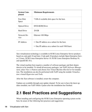14 Virtualization with Xen
System Com-
ponent
Minimum Requirements
Free Disk
Space
7 GB of available disk space for the host.
Optical Drive DVD-ROM Drive
Hard Drive 20 GB
Network De-
vice
Ethernet 100 Mbps
IP Address • One IP address on a subnet for the host.
• One IP address on a subnet for each VM Guest.
Xen virtualization technology is available in SUSE Linux Enterprise Server products
based on code path 10 and later. Code path 10 products include Open Enterprise Serv-
er 2 Linux, SUSE Linux Enterprise Server 10, SUSE Linux Enterprise Desktop 10,
and openSUSE 10.x.
The virtual machine host requires a number of software packages and their depen-
dencies to be installed. To install all necessary packages, run YaST Software Manage-
ment, select View > Patterns and choose Xen Virtual Machine Host Server for installa-
tion. The installation can also be performed with YaST using the module Virtualiza-
tion > Install Hypervisor and Tools.
After the Xen software is installed, restart the computer.
Updates are available through your update channel. To be sure to have the latest up-
dates installed, run YaST Online Update after the installation has finished.
2.1 Best Practices and Suggestions
When installing and configuring the SUSE Linux Enterprise operating system on the
host, be aware of the following best practices and suggestions:
 