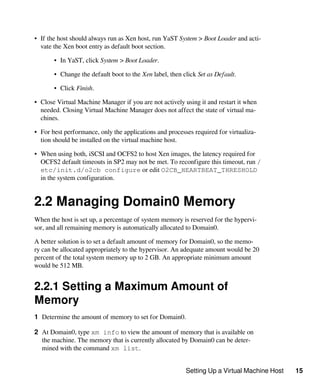 Setting Up a Virtual Machine Host 15
• If the host should always run as Xen host, run YaST System > Boot Loader and acti-
vate the Xen boot entry as default boot section.
• In YaST, click System > Boot Loader.
• Change the default boot to the Xen label, then click Set as Default.
• Click Finish.
• Close Virtual Machine Manager if you are not actively using it and restart it when
needed. Closing Virtual Machine Manager does not affect the state of virtual ma-
chines.
• For best performance, only the applications and processes required for virtualiza-
tion should be installed on the virtual machine host.
• When using both, iSCSI and OCFS2 to host Xen images, the latency required for
OCFS2 default timeouts in SP2 may not be met. To reconfigure this timeout, run /
etc/init.d/o2cb configure or edit O2CB_HEARTBEAT_THRESHOLD
in the system configuration.
2.2 Managing Domain0 Memory
When the host is set up, a percentage of system memory is reserved for the hypervi-
sor, and all remaining memory is automatically allocated to Domain0.
A better solution is to set a default amount of memory for Domain0, so the memo-
ry can be allocated appropriately to the hypervisor. An adequate amount would be 20
percent of the total system memory up to 2 GB. An appropriate minimum amount
would be 512 MB.
2.2.1 Setting a Maximum Amount of
Memory
1 Determine the amount of memory to set for Domain0.
2 At Domain0, type xm info to view the amount of memory that is available on
the machine. The memory that is currently allocated by Domain0 can be deter-
mined with the command xm list.
 