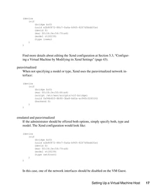 Setting Up a Virtual Machine Host 17
(device
(vif
(bridge br0)
(uuid e2b8f872-88c7-0a4a-b965-82f7d5bdd31e)
(devid 0)
(mac 00:16:3e:54:79:a6)
(model rtl8139)
(type ioemu)
)
)
Find more details about editing the Xend configuration at Section 5.3, “Configur-
ing a Virtual Machine by Modifying its Xend Settings” (page 43).
paravirtualized
When not specifying a model or type, Xend uses the paravirtualized network in-
terface:
(device
(vif
(bridge br0)
(mac 00:16:3e:50:66:a4)
(script /etc/xen/scripts/vif-bridge)
(uuid 0a94b603-8b90-3ba8-bd1a-ac940c326514)
(backend 0)
)
)
emulated and paravirtualized
If the administrator should be offered both options, simply specify both, type and
model. The Xend configuration would look like:
(device
(vif
(bridge br0)
(uuid e2b8f872-88c7-0a4a-b965-82f7d5bdd31e)
(devid 0)
(mac 00:16:3e:54:79:a6)
(model rtl8139)
(type netfront)
)
)
In this case, one of the network interfaces should be disabled on the VM Guest.
 