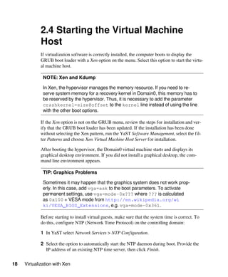 18 Virtualization with Xen
2.4 Starting the Virtual Machine
Host
If virtualization software is correctly installed, the computer boots to display the
GRUB boot loader with a Xen option on the menu. Select this option to start the virtu-
al machine host.
NOTE: Xen and Kdump
In Xen, the hypervisor manages the memory resource. If you need to re-
serve system memory for a recovery kernel in Domain0, this memory has to
be reserved by the hypervisor. Thus, it is necessary to add the parameter
crashkernel=size@offset to the kernel line instead of using the line
with the other boot options.
If the Xen option is not on the GRUB menu, review the steps for installation and ver-
ify that the GRUB boot loader has been updated. If the installation has been done
without selecting the Xen pattern, run the YaST Software Management, select the fil-
ter Patterns and choose Xen Virtual Machine Host Server for installation.
After booting the hypervisor, the Domain0 virtual machine starts and displays its
graphical desktop environment. If you did not install a graphical desktop, the com-
mand line environment appears.
TIP: Graphics Problems
Sometimes it may happen that the graphics system does not work prop-
erly. In this case, add vga=ask to the boot parameters. To activate
permanent settings, use vga=mode-0x??? where ??? is calculated
as 0x100 + VESA mode from http://en.wikipedia.org/wi​
ki/VESA_BIOS_Extensions, e.g. vga=mode-0x361.
Before starting to install virtual guests, make sure that the system time is correct. To
do this, configure NTP (Network Time Protocol) on the controlling domain:
1 In YaST select Network Services > NTP Configuration.
2 Select the option to automatically start the NTP daemon during boot. Provide the
IP address of an existing NTP time server, then click Finish.
 