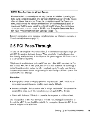 Setting Up a Virtual Machine Host 19
NOTE: Time Services on Virtual Guests
Hardware clocks commonly are not very precise. All modern operating sys-
tems try to correct the system time compared to the hardware time by means
of an additional time source. To get the correct time on all VM Guest sys-
tems, also activate the network time services on each respective guest or
make sure that the guest uses the system time of the host. For more about
Independent Wallclocks in SUSE Linux Enterprise Server see Sec-
tion 13.2, “Virtual Machine Clock Settings” (page 116).
For more information about managing virtual machines, see Chapter 5, Managing a
Virtualization Environment (page 39).
2.5 PCI Pass-Through
To take full advantage of VM Guest systems, it is sometimes necessary to assign spe-
cific PCI devices to a dedicated domain. When using fully virtualized guests, this
functionality is only available if the chipset of the system supports this feature, and if
it is activated from the BIOS.
This feature is available from both, AMD* and Intel*. For AMD machines, the fea-
ture is called IOMMU, in Intel speak, this is VT-d. Note that Intel-VT technology is
not sufficient to use this feature for fully virtualized guests. To make sure that your
computer supports this feature, ask your supplier specifically to deliver a system that
supports PCI Pass-Through.
Limitations
• Some graphics drivers use highly optimized ways to access DMA. This is not al-
ways supported, and thus using graphics cards may be difficult.
• When accessing PCI devices behind a PCIe bridge, all of the PCI devices must be
assigned to a single guest. This limitations does not apply to PCIe devices.
• Guests with dedicated PCI devices cannot be live migrated to a different host.
The configuration of PCI Pass-Through is twofold. First, the hypervisor must be in-
formed that a PCI device should be available for reassigning. Second, the PCI device
must be assigned to the VM Guest.
 