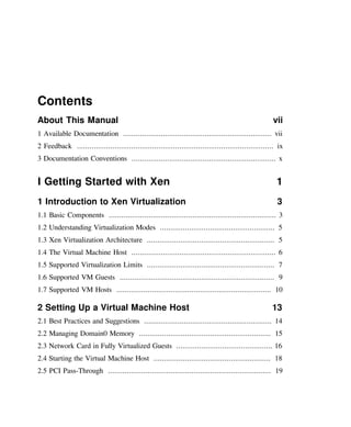 Contents
About This Manual vii
1 Available Documentation ....................................................................... vii
2 Feedback .............................................................................................. ix
3 Documentation Conventions ..................................................................... x
I Getting Started with Xen 1
1 Introduction to Xen Virtualization 3
1.1 Basic Components ................................................................................ 3
1.2 Understanding Virtualization Modes ....................................................... 5
1.3 Xen Virtualization Architecture ............................................................. 5
1.4 The Virtual Machine Host ..................................................................... 6
1.5 Supported Virtualization Limits ............................................................. 7
1.6 Supported VM Guests .......................................................................... 9
1.7 Supported VM Hosts .......................................................................... 10
2 Setting Up a Virtual Machine Host 13
2.1 Best Practices and Suggestions ............................................................. 14
2.2 Managing Domain0 Memory ............................................................... 15
2.3 Network Card in Fully Virtualized Guests .............................................. 16
2.4 Starting the Virtual Machine Host ........................................................ 18
2.5 PCI Pass-Through .............................................................................. 19
 