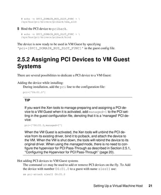 Setting Up a Virtual Machine Host 21
# echo -n $PCI_DOMAIN_BUS_SLOT_FUNC > 
/sys/bus/pci/drivers/pciback/new_slot
5 Bind the PCI device to pciback.
# echo -n $PCI_DOMAIN_BUS_SLOT_FUNC > 
/sys/bus/pci/drivers/pciback/bind
The device is now ready to be used in VM Guest by specifying
'pci=[$PCI_DOMAIN_BUS_SLOT_FUNC]' in the guest config file.
2.5.2 Assigning PCI Devices to VM Guest
Systems
There are several possibilities to dedicate a PCI device to a VM Guest:
Adding the device while installing:
During installation, add the pci line to the configuration file:
pci=['06:01.0']
TIP
If you want the Xen tools to manage preparing and assigning a PCI de-
vice to a VM Guest when it is activated, add managed=1 to the PCI set-
ting in the guest configuration file, denoting that it is a 'managed' PCI de-
vice:
pci=['06:01.0,managed=1']
When the VM Guest is activated, the Xen tools will unbind the PCI de-
vice from its existing driver, bind it to pciback, and attach the device to
the VM. When the VM is shut down, the tools will rebind the device to its
original driver. When using the managed mode, there is no need to con-
figure the hypervisor for PCI Pass-Through as described in Section 2.5.1,
“Configuring the Hypervisor for PCI Pass-Through” (page 20).
Hot adding PCI devices to VM Guest systems
The command xm may be used to add or remove PCI devices on the fly. To Add
the device with number 06:01.0 to a guest with name sles11 use:
xm pci-attach sles11 06:01.0
 