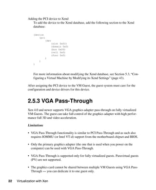 22 Virtualization with Xen
Adding the PCI device to Xend
To add the device to the Xend database, add the following section to the Xend
database:
(device
(pci
(dev
(slot 0x01)
(domain 0x0)
(bus 0x06)
(vslt 0x0)
(func 0x0)
)
)
)
For more information about modifying the Xend database, see Section 5.3, “Con-
figuring a Virtual Machine by Modifying its Xend Settings” (page 43).
After assigning the PCI device to the VM Guest, the guest system must care for the
configuration and device drivers for this device.
2.5.3 VGA Pass-Through
Xen 4.0 and newer supports VGA graphics adapter pass-through on fully virtualized
VM Guests. The guest can take full control of the graphics adapter with high perfor-
mance full 3D and video acceleration.
Limitations
• VGA Pass-Through functionality is similar to PCI Pass-Through and as such also
requires IOMMU (or Intel VT-d) support from the motherboard chipset and BIOS.
• Only the primary graphics adapter (the one that is used when you power on the
computer) can be used with VGA Pass-Through.
• VGA Pass-Through is supported only for fully virtualized guests. Paravirtual guests
(PV) are not supported.
• The graphics card cannot be shared between multiple VM Guests using VGA Pass-
Through — you can dedicate it to one guest only.
 