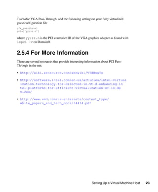 Setting Up a Virtual Machine Host 23
To enable VGA Pass-Through, add the following settings to your fully virtualized
guest configuration file
gfx_passthru=1
pci=['yy:zz.n']
where yy:zz.n is the PCI controller ID of the VGA graphics adapter as found with
lspci -v on Domain0.
2.5.4 For More Information
There are several resources that provide interesting information about PCI Pass-
Through in the net:
• http://wiki.xensource.com/xenwiki/VTdHowTo
• http://software.intel.com/en-us/articles/intel-virtual​
ization-technology-for-directed-io-vt-d-enhancing-in​
tel-platforms-for-efficient-virtualization-of-io-de​
vices/
• http://www.amd.com/us-en/assets/content_type/
white_papers_and_tech_docs/34434.pdf
 